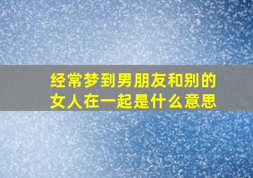 经常梦到男朋友和别的女人在一起是什么意思