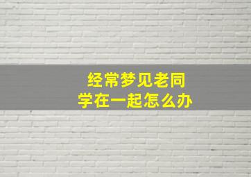 经常梦见老同学在一起怎么办