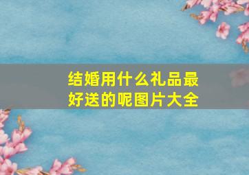 结婚用什么礼品最好送的呢图片大全