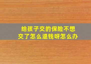 给孩子交的保险不想交了怎么退钱呀怎么办