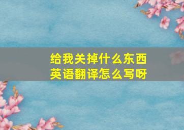 给我关掉什么东西英语翻译怎么写呀