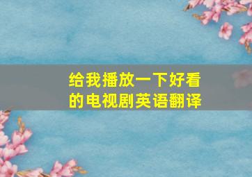 给我播放一下好看的电视剧英语翻译