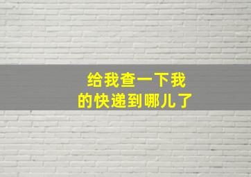 给我查一下我的快递到哪儿了