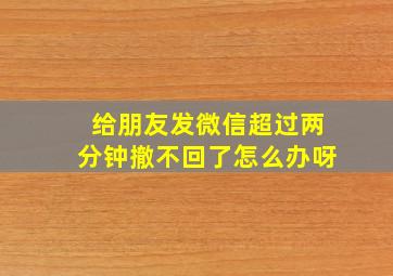 给朋友发微信超过两分钟撤不回了怎么办呀