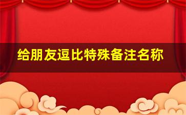 给朋友逗比特殊备注名称