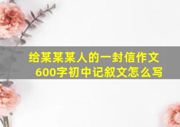 给某某某人的一封信作文600字初中记叙文怎么写