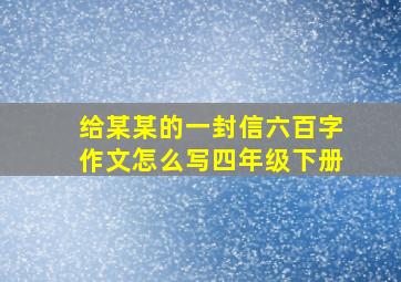 给某某的一封信六百字作文怎么写四年级下册