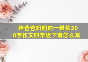 给爸爸妈妈的一封信300字作文四年级下册怎么写