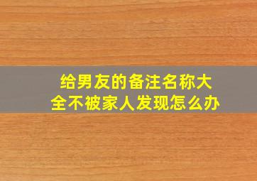 给男友的备注名称大全不被家人发现怎么办