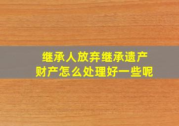 继承人放弃继承遗产财产怎么处理好一些呢