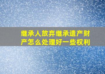 继承人放弃继承遗产财产怎么处理好一些权利