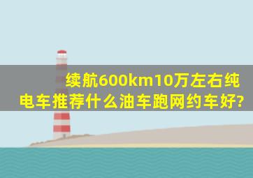 续航600km10万左右纯电车推荐什么油车跑网约车好?