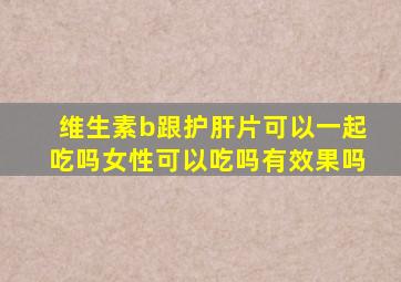 维生素b跟护肝片可以一起吃吗女性可以吃吗有效果吗