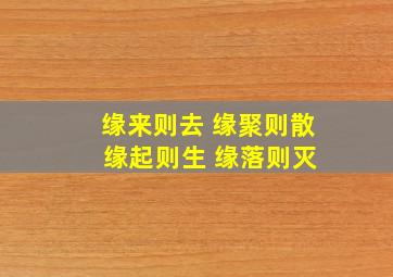 缘来则去 缘聚则散 缘起则生 缘落则灭