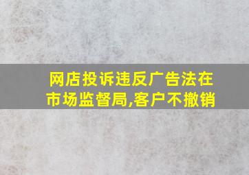 网店投诉违反广告法在市场监督局,客户不撤销