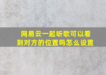 网易云一起听歌可以看到对方的位置吗怎么设置