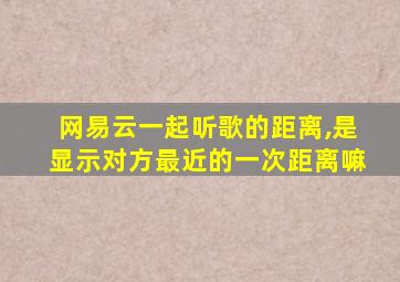 网易云一起听歌的距离,是显示对方最近的一次距离嘛