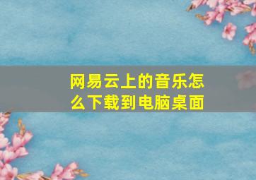 网易云上的音乐怎么下载到电脑桌面