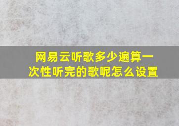 网易云听歌多少遍算一次性听完的歌呢怎么设置