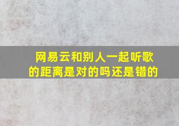 网易云和别人一起听歌的距离是对的吗还是错的