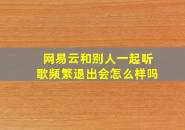 网易云和别人一起听歌频繁退出会怎么样吗