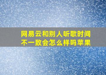 网易云和别人听歌时间不一致会怎么样吗苹果