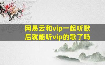 网易云和vip一起听歌后就能听vip的歌了吗