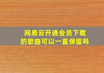 网易云开通会员下载的歌曲可以一直保留吗