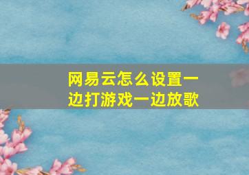 网易云怎么设置一边打游戏一边放歌