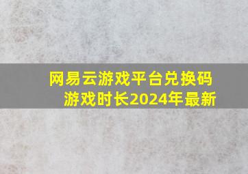 网易云游戏平台兑换码游戏时长2024年最新