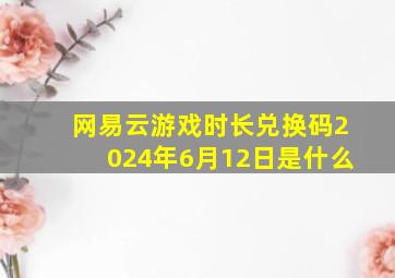 网易云游戏时长兑换码2024年6月12日是什么