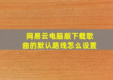 网易云电脑版下载歌曲的默认路线怎么设置