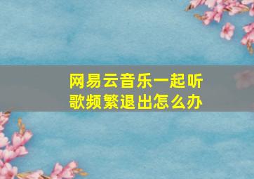 网易云音乐一起听歌频繁退出怎么办