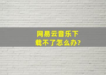 网易云音乐下载不了怎么办?