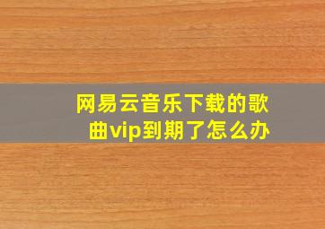 网易云音乐下载的歌曲vip到期了怎么办