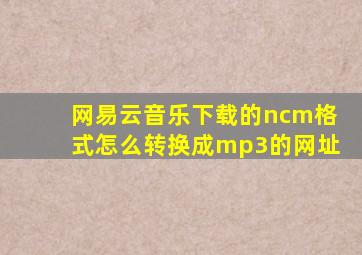 网易云音乐下载的ncm格式怎么转换成mp3的网址