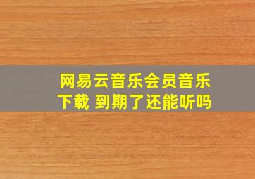 网易云音乐会员音乐下载 到期了还能听吗