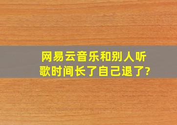 网易云音乐和别人听歌时间长了自己退了?