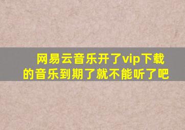 网易云音乐开了vip下载的音乐到期了就不能听了吧