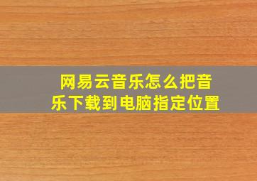 网易云音乐怎么把音乐下载到电脑指定位置