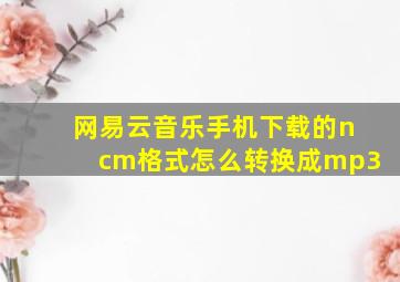 网易云音乐手机下载的ncm格式怎么转换成mp3