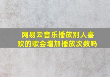 网易云音乐播放别人喜欢的歌会增加播放次数吗