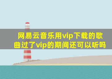 网易云音乐用vip下载的歌曲过了vip的期间还可以听吗