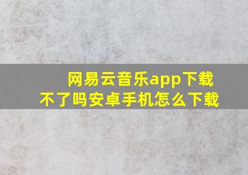 网易云音乐app下载不了吗安卓手机怎么下载