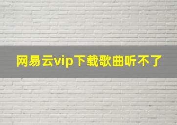 网易云vip下载歌曲听不了