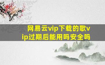 网易云vip下载的歌vip过期后能用吗安全吗