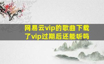 网易云vip的歌曲下载了vip过期后还能听吗