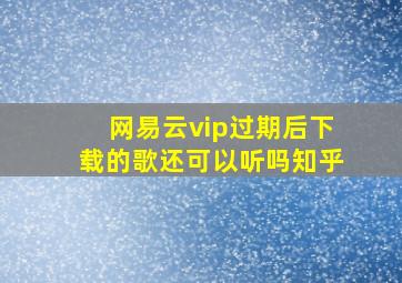 网易云vip过期后下载的歌还可以听吗知乎