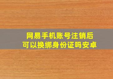 网易手机账号注销后可以换绑身份证吗安卓