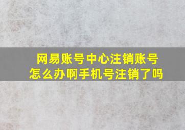 网易账号中心注销账号怎么办啊手机号注销了吗